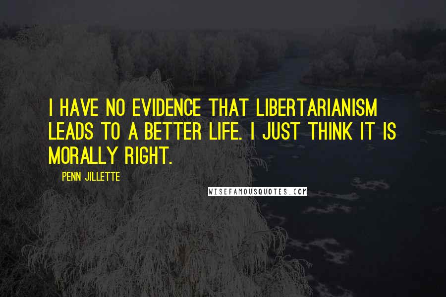 Penn Jillette Quotes: I have no evidence that libertarianism leads to a better life. I just think it is morally right.