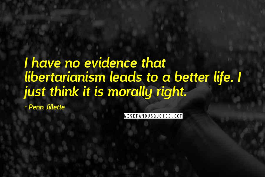 Penn Jillette Quotes: I have no evidence that libertarianism leads to a better life. I just think it is morally right.