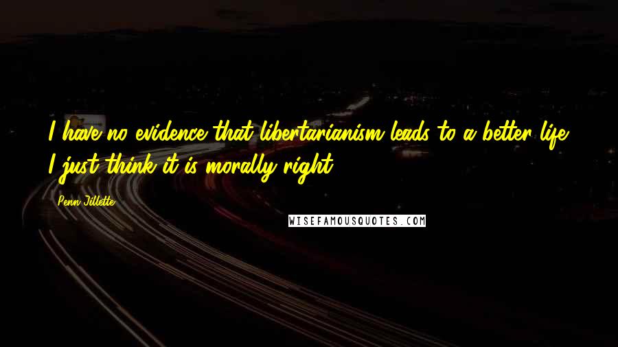 Penn Jillette Quotes: I have no evidence that libertarianism leads to a better life. I just think it is morally right.