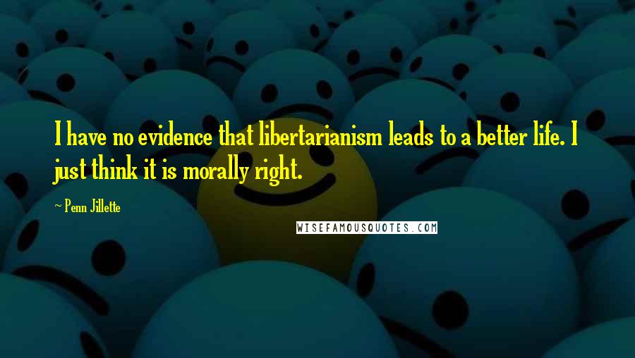 Penn Jillette Quotes: I have no evidence that libertarianism leads to a better life. I just think it is morally right.