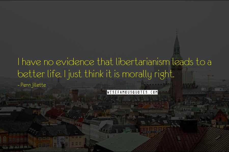 Penn Jillette Quotes: I have no evidence that libertarianism leads to a better life. I just think it is morally right.