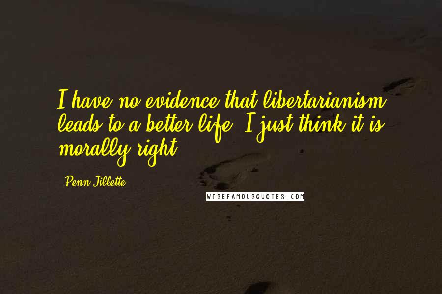 Penn Jillette Quotes: I have no evidence that libertarianism leads to a better life. I just think it is morally right.