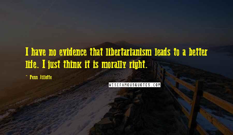 Penn Jillette Quotes: I have no evidence that libertarianism leads to a better life. I just think it is morally right.