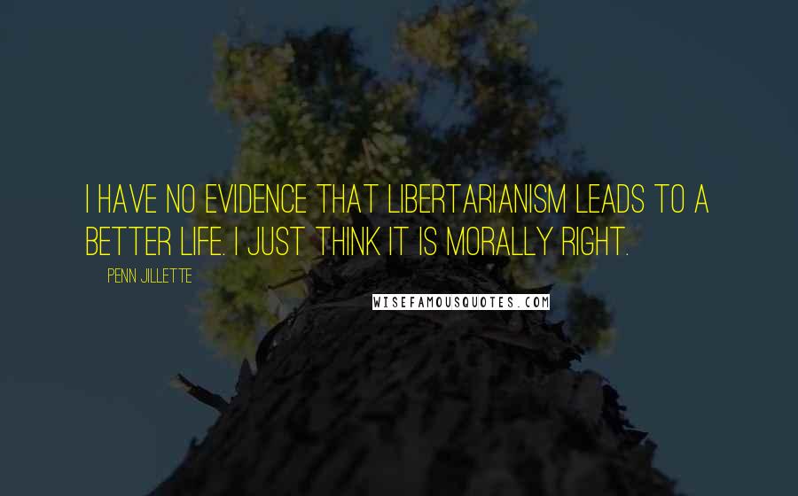 Penn Jillette Quotes: I have no evidence that libertarianism leads to a better life. I just think it is morally right.