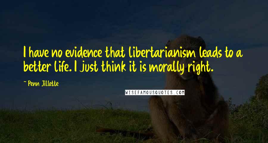 Penn Jillette Quotes: I have no evidence that libertarianism leads to a better life. I just think it is morally right.