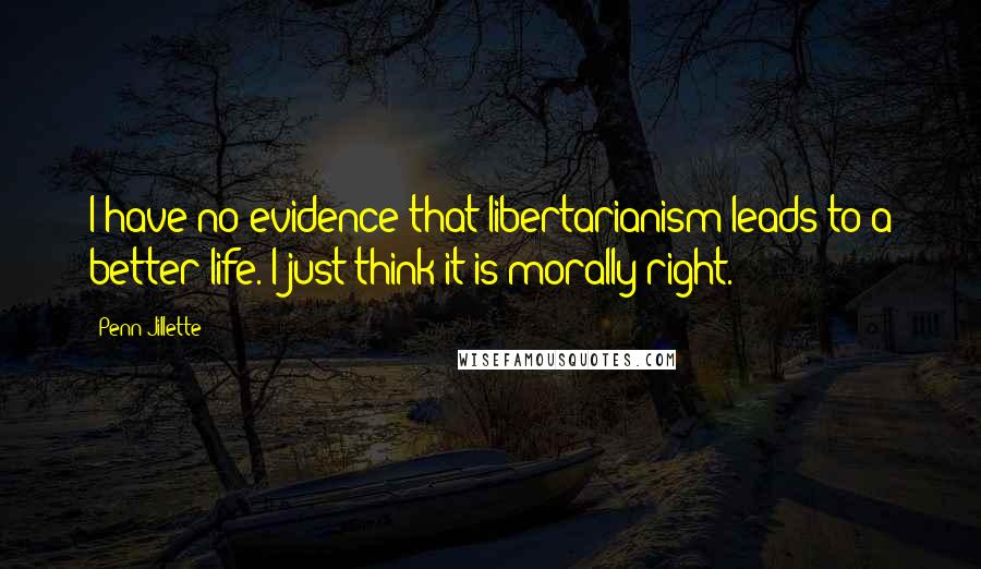 Penn Jillette Quotes: I have no evidence that libertarianism leads to a better life. I just think it is morally right.