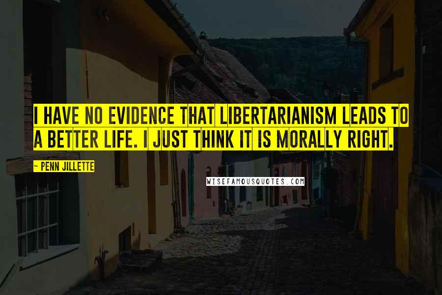 Penn Jillette Quotes: I have no evidence that libertarianism leads to a better life. I just think it is morally right.