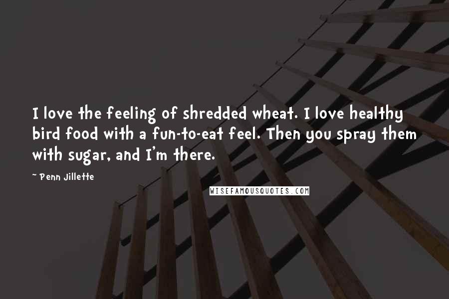 Penn Jillette Quotes: I love the feeling of shredded wheat. I love healthy bird food with a fun-to-eat feel. Then you spray them with sugar, and I'm there.