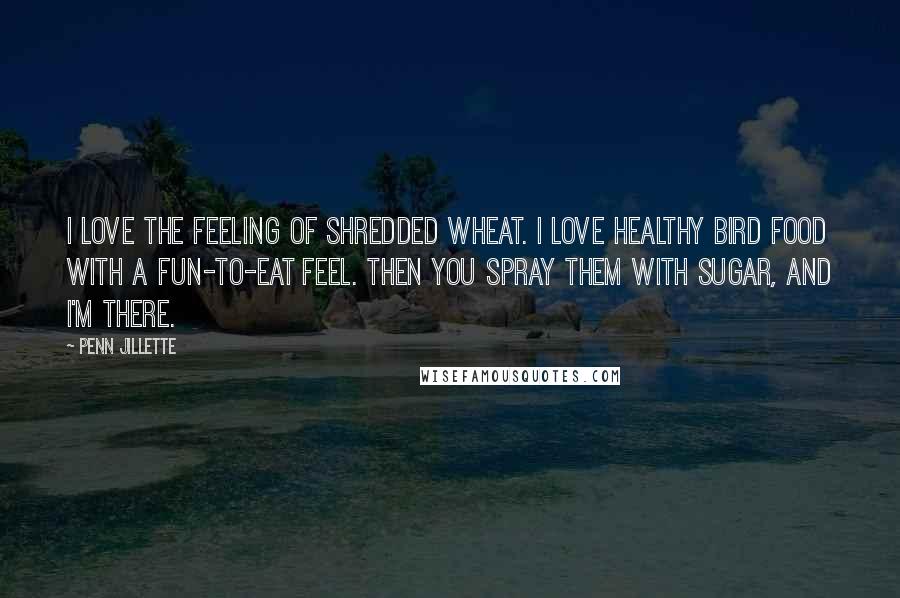 Penn Jillette Quotes: I love the feeling of shredded wheat. I love healthy bird food with a fun-to-eat feel. Then you spray them with sugar, and I'm there.