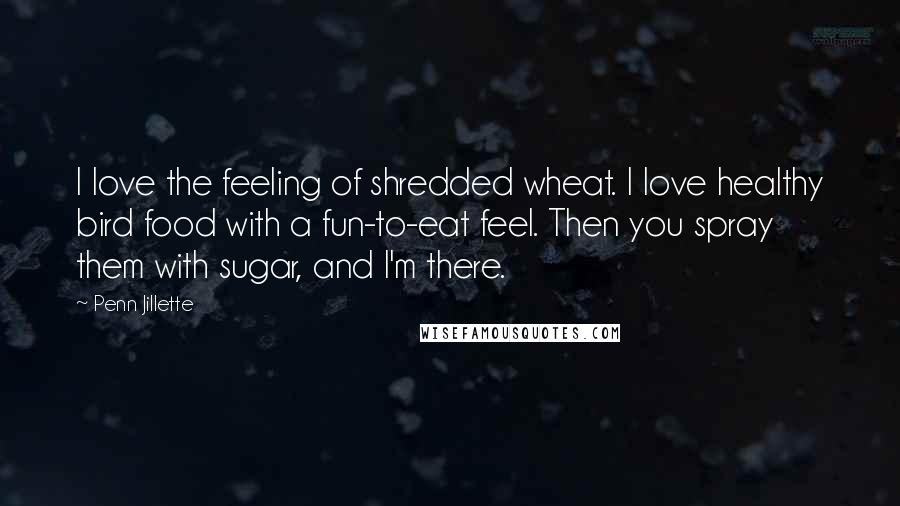 Penn Jillette Quotes: I love the feeling of shredded wheat. I love healthy bird food with a fun-to-eat feel. Then you spray them with sugar, and I'm there.