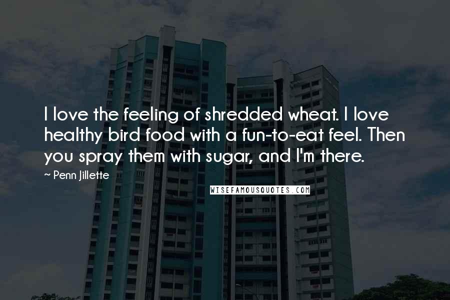 Penn Jillette Quotes: I love the feeling of shredded wheat. I love healthy bird food with a fun-to-eat feel. Then you spray them with sugar, and I'm there.