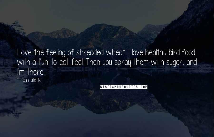 Penn Jillette Quotes: I love the feeling of shredded wheat. I love healthy bird food with a fun-to-eat feel. Then you spray them with sugar, and I'm there.