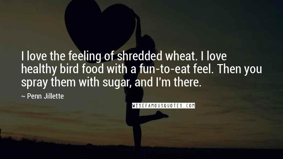 Penn Jillette Quotes: I love the feeling of shredded wheat. I love healthy bird food with a fun-to-eat feel. Then you spray them with sugar, and I'm there.