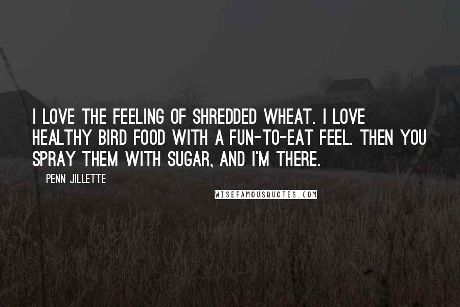 Penn Jillette Quotes: I love the feeling of shredded wheat. I love healthy bird food with a fun-to-eat feel. Then you spray them with sugar, and I'm there.