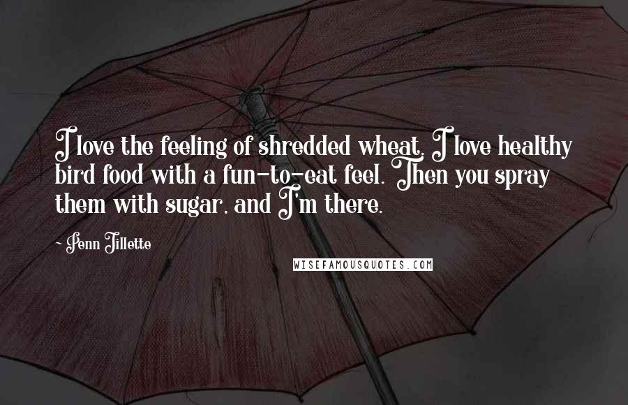 Penn Jillette Quotes: I love the feeling of shredded wheat. I love healthy bird food with a fun-to-eat feel. Then you spray them with sugar, and I'm there.