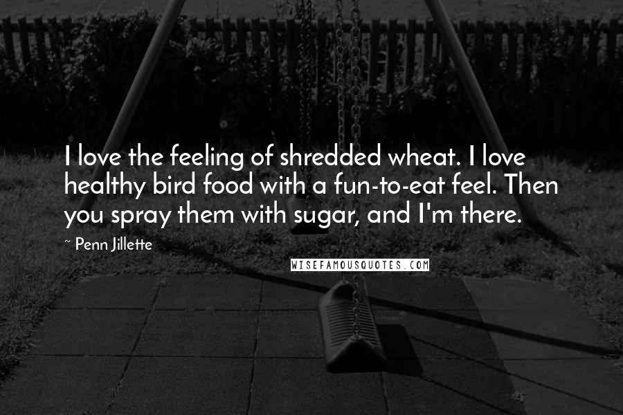 Penn Jillette Quotes: I love the feeling of shredded wheat. I love healthy bird food with a fun-to-eat feel. Then you spray them with sugar, and I'm there.