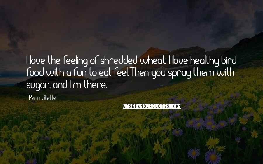 Penn Jillette Quotes: I love the feeling of shredded wheat. I love healthy bird food with a fun-to-eat feel. Then you spray them with sugar, and I'm there.