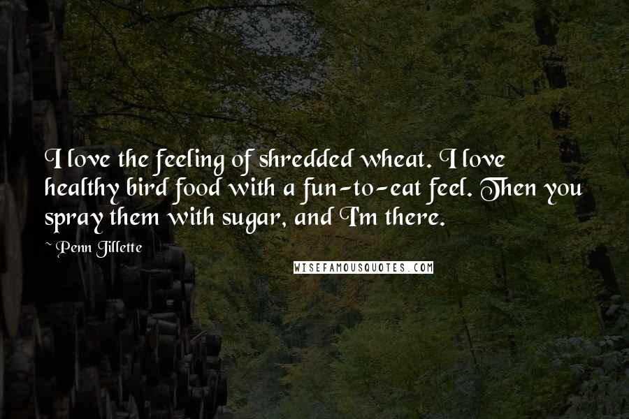 Penn Jillette Quotes: I love the feeling of shredded wheat. I love healthy bird food with a fun-to-eat feel. Then you spray them with sugar, and I'm there.