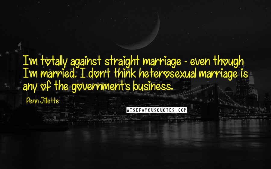 Penn Jillette Quotes: I'm totally against straight marriage - even though I'm married. I don't think heterosexual marriage is any of the government's business.