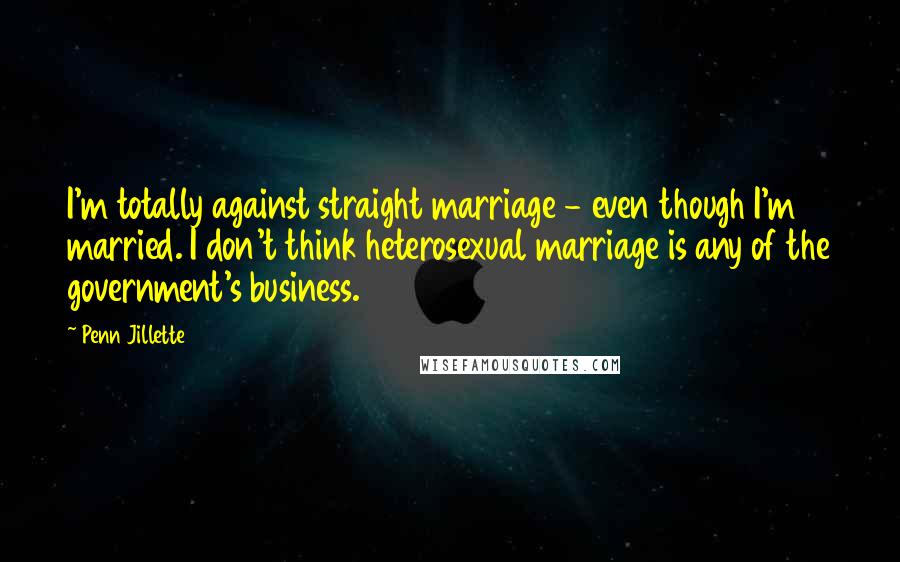 Penn Jillette Quotes: I'm totally against straight marriage - even though I'm married. I don't think heterosexual marriage is any of the government's business.