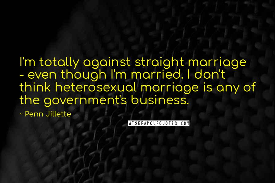 Penn Jillette Quotes: I'm totally against straight marriage - even though I'm married. I don't think heterosexual marriage is any of the government's business.