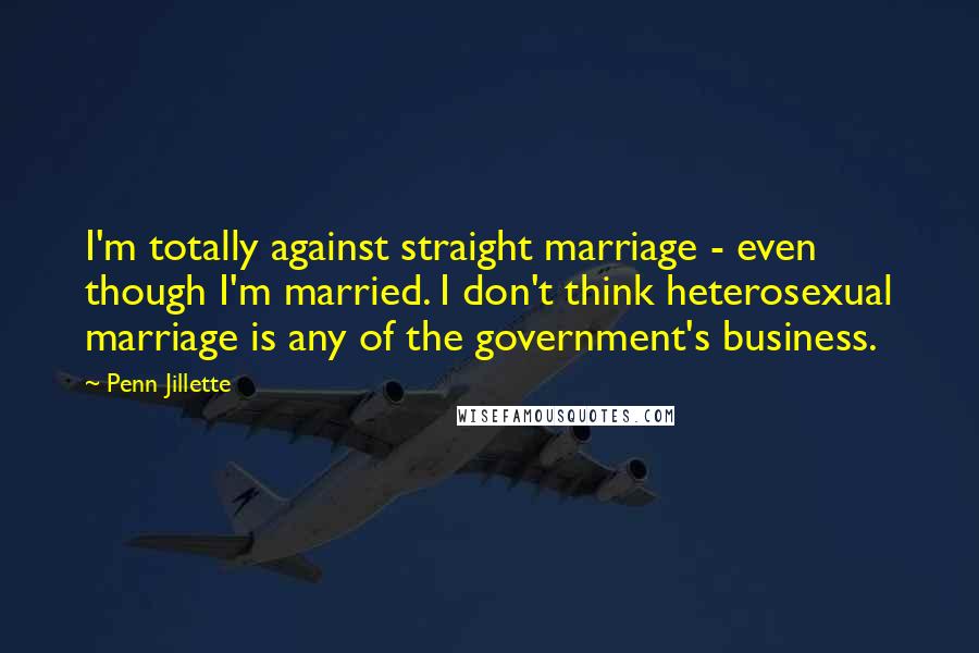 Penn Jillette Quotes: I'm totally against straight marriage - even though I'm married. I don't think heterosexual marriage is any of the government's business.