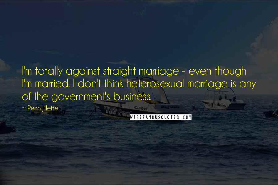 Penn Jillette Quotes: I'm totally against straight marriage - even though I'm married. I don't think heterosexual marriage is any of the government's business.