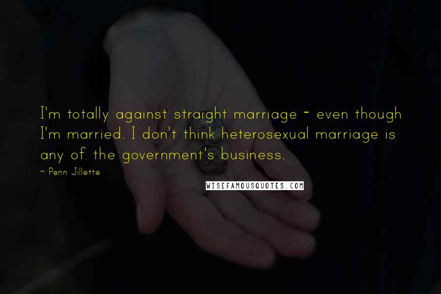 Penn Jillette Quotes: I'm totally against straight marriage - even though I'm married. I don't think heterosexual marriage is any of the government's business.