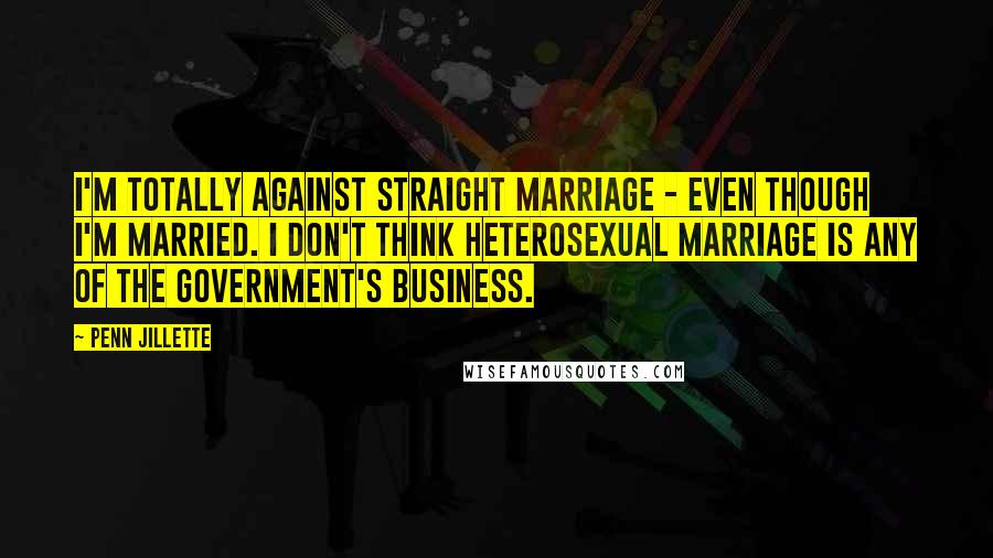 Penn Jillette Quotes: I'm totally against straight marriage - even though I'm married. I don't think heterosexual marriage is any of the government's business.