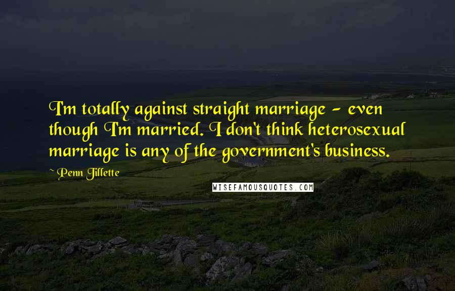 Penn Jillette Quotes: I'm totally against straight marriage - even though I'm married. I don't think heterosexual marriage is any of the government's business.