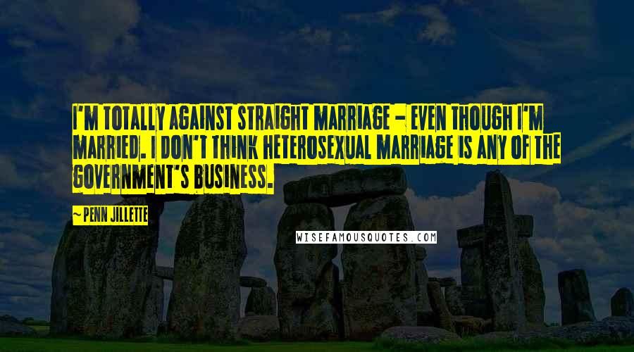 Penn Jillette Quotes: I'm totally against straight marriage - even though I'm married. I don't think heterosexual marriage is any of the government's business.