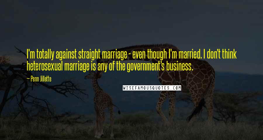 Penn Jillette Quotes: I'm totally against straight marriage - even though I'm married. I don't think heterosexual marriage is any of the government's business.