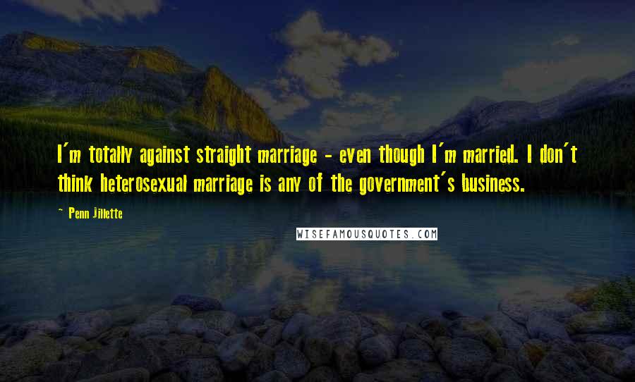 Penn Jillette Quotes: I'm totally against straight marriage - even though I'm married. I don't think heterosexual marriage is any of the government's business.