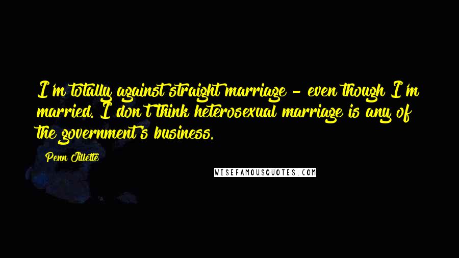 Penn Jillette Quotes: I'm totally against straight marriage - even though I'm married. I don't think heterosexual marriage is any of the government's business.