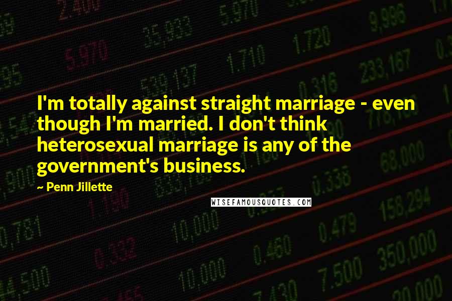 Penn Jillette Quotes: I'm totally against straight marriage - even though I'm married. I don't think heterosexual marriage is any of the government's business.