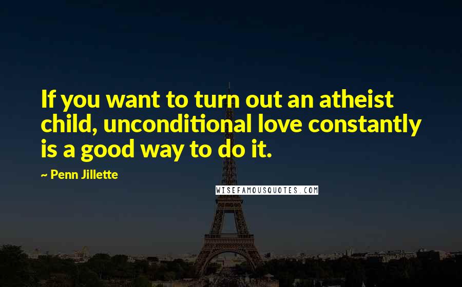 Penn Jillette Quotes: If you want to turn out an atheist child, unconditional love constantly is a good way to do it.