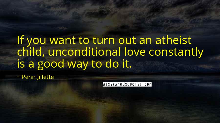 Penn Jillette Quotes: If you want to turn out an atheist child, unconditional love constantly is a good way to do it.