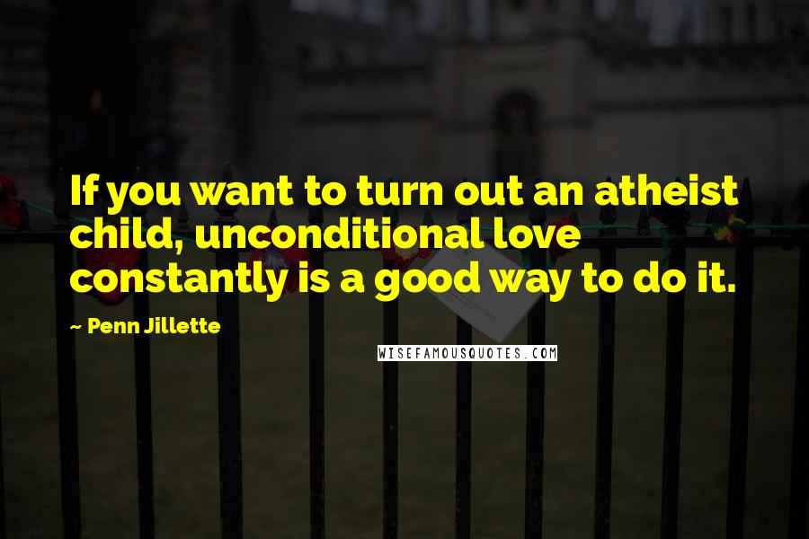 Penn Jillette Quotes: If you want to turn out an atheist child, unconditional love constantly is a good way to do it.