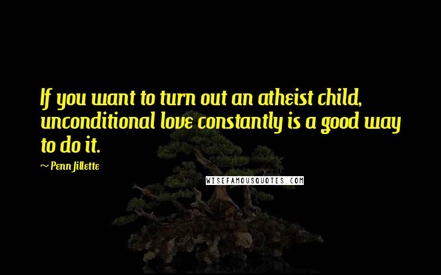 Penn Jillette Quotes: If you want to turn out an atheist child, unconditional love constantly is a good way to do it.