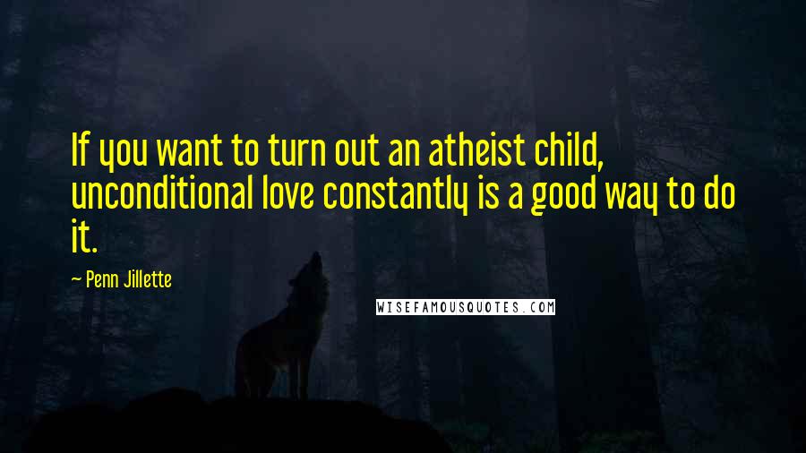 Penn Jillette Quotes: If you want to turn out an atheist child, unconditional love constantly is a good way to do it.