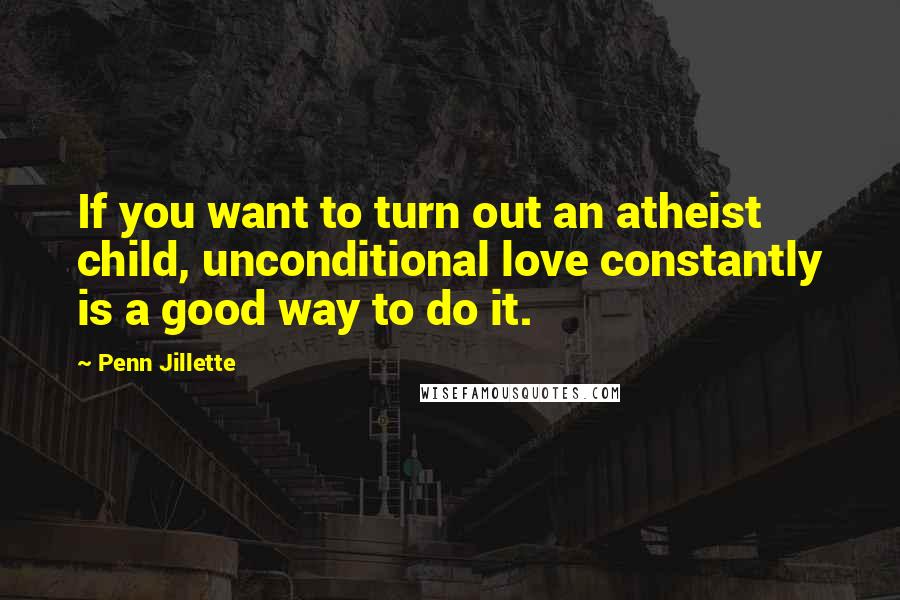 Penn Jillette Quotes: If you want to turn out an atheist child, unconditional love constantly is a good way to do it.