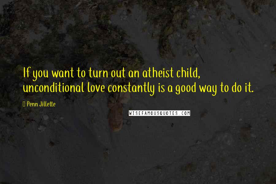 Penn Jillette Quotes: If you want to turn out an atheist child, unconditional love constantly is a good way to do it.