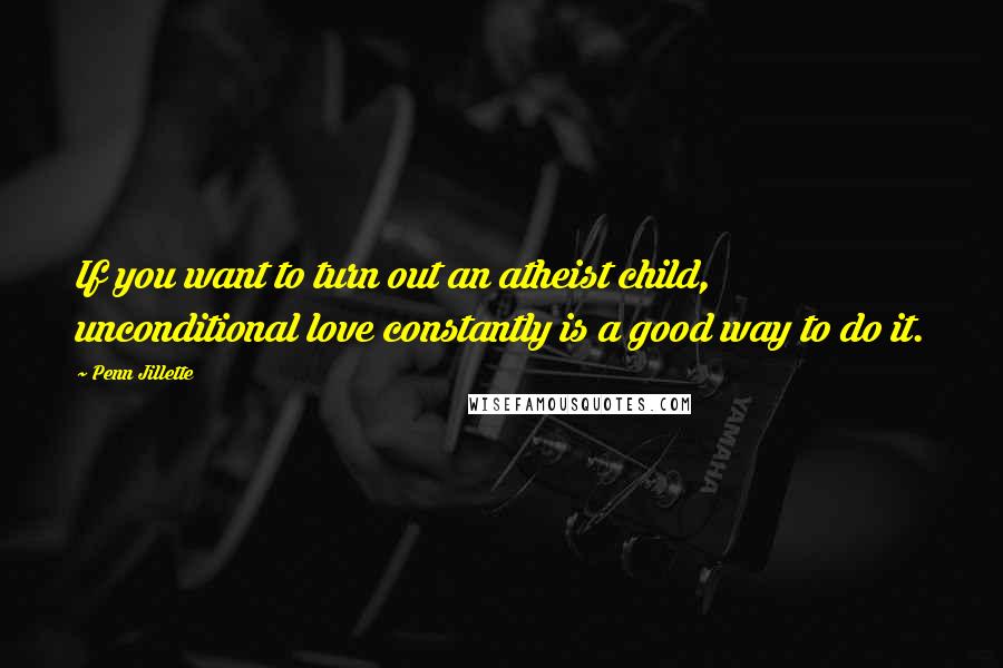 Penn Jillette Quotes: If you want to turn out an atheist child, unconditional love constantly is a good way to do it.