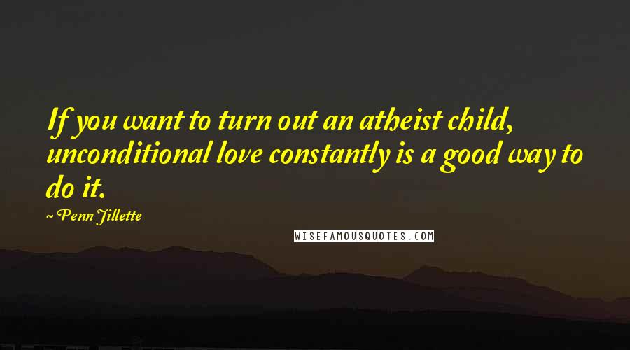 Penn Jillette Quotes: If you want to turn out an atheist child, unconditional love constantly is a good way to do it.