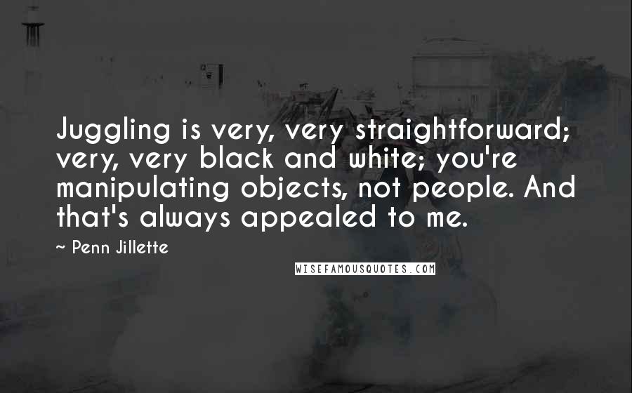 Penn Jillette Quotes: Juggling is very, very straightforward; very, very black and white; you're manipulating objects, not people. And that's always appealed to me.