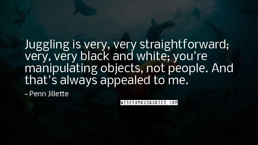 Penn Jillette Quotes: Juggling is very, very straightforward; very, very black and white; you're manipulating objects, not people. And that's always appealed to me.