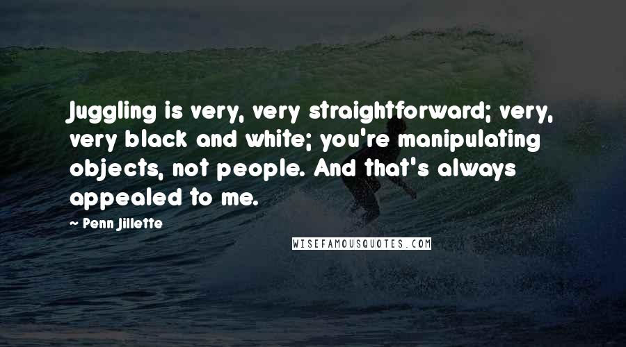 Penn Jillette Quotes: Juggling is very, very straightforward; very, very black and white; you're manipulating objects, not people. And that's always appealed to me.