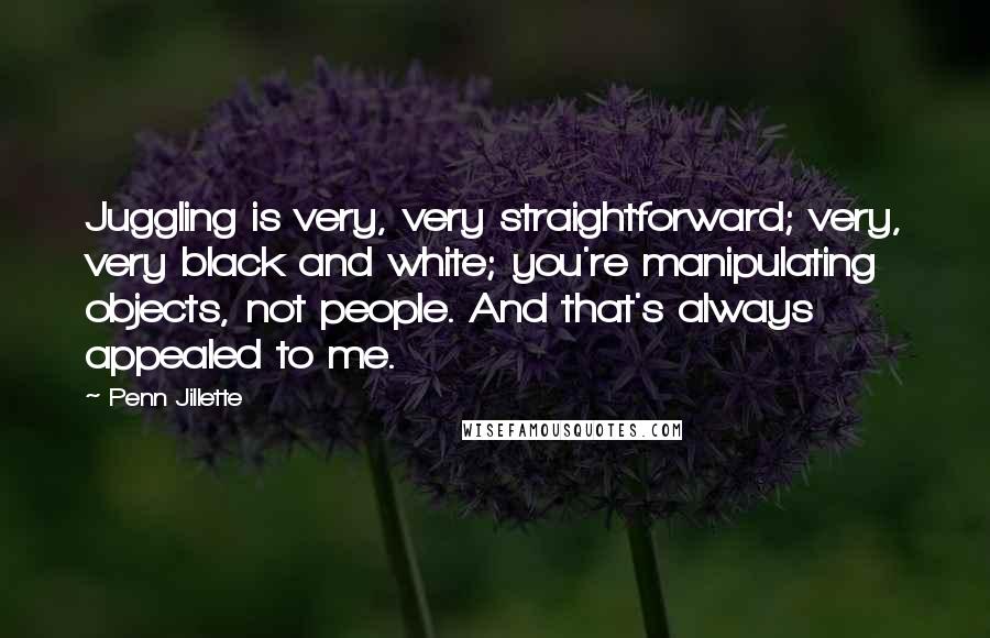 Penn Jillette Quotes: Juggling is very, very straightforward; very, very black and white; you're manipulating objects, not people. And that's always appealed to me.
