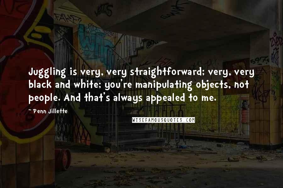 Penn Jillette Quotes: Juggling is very, very straightforward; very, very black and white; you're manipulating objects, not people. And that's always appealed to me.
