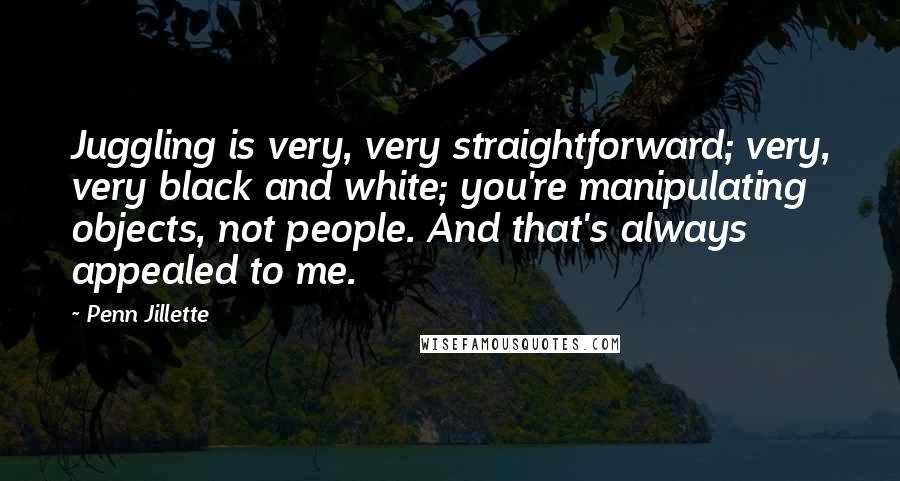 Penn Jillette Quotes: Juggling is very, very straightforward; very, very black and white; you're manipulating objects, not people. And that's always appealed to me.